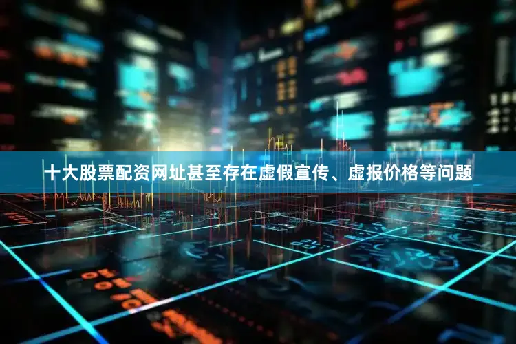十大股票配资网址甚至存在虚假宣传、虚报价格等问题