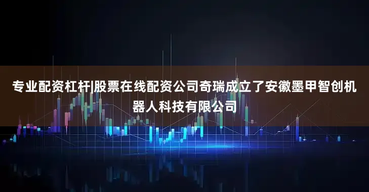 专业配资杠杆|股票在线配资公司奇瑞成立了安徽墨甲智创机器人科技有限公司
