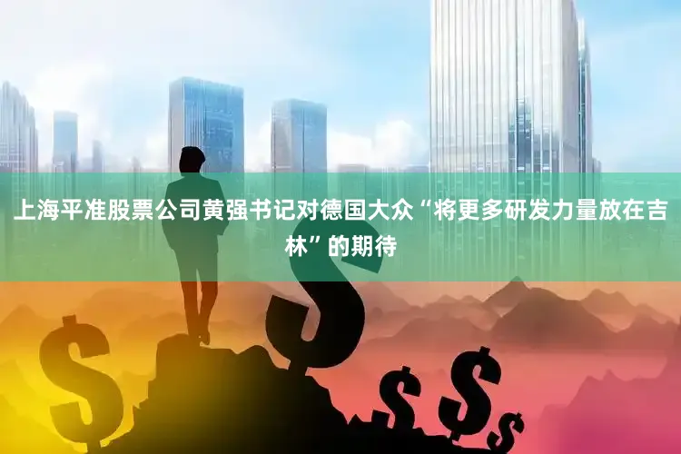 上海平准股票公司黄强书记对德国大众“将更多研发力量放在吉林”的期待